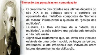  
	
  
	
  	
  
•  O crescimento das cidades nas ultimas décadas do
séc XIX e os debates sobre o controle do
operariado das multidões compostas de “homens
de massa” introduziram a questão da “gestão das
multidões”.
•  Gustave Le Bon chamou de a “idade das
multidões”, a ação coletiva era guiada pela emoção
e não pela razão.
•  Significava exatamente que, ao invés dos vínculos
estáveis de uma ordem social, os traços psíquicos,
irrefreados, e até irracionais dos indivíduos eram
fatores determinantes da civilização.
Evolução das pesquisas em comunicação
 