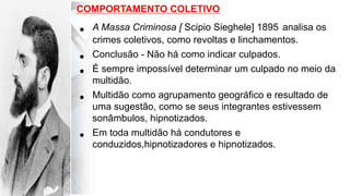 •  A Massa Criminosa [ Scipio Sieghele] 1895 analisa os
crimes coletivos, como revoltas e linchamentos.
•  Conclusão - Não há como indicar culpados.
•  É sempre impossível determinar um culpado no meio da
multidão.
•  Multidão como agrupamento geográfico e resultado de
uma sugestão, como se seus integrantes estivessem
sonâmbulos, hipnotizados.
•  Em toda multidão há condutores e
conduzidos,hipnotizadores e hipnotizados.
COMPORTAMENTO COLETIVO
 