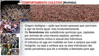 COMPORTAMENTO COLETIVO [Multidão]
•  Origem biológica – ação que levam pessoas que convivem
a agir de forma igual, mas involuntariamente.
•  Os feromônios são substâncias químicas que, captadas
por animais de uma mesma espécie, permite o
reconhecimento mútuo e sexual dos indivíduos.
•  O individuo só age em multidão se tiver a certeza que está
incógnito, ou seja a certeza que os atos individuais não
serão percebidos que dá a multidão a liberdade para agir.
 