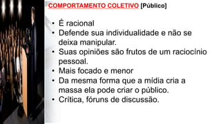 COMPORTAMENTO COLETIVO [Público]
•  É racional
•  Defende sua individualidade e não se
deixa manipular.
•  Suas opiniões são frutos de um raciocínio
pessoal.
•  Mais focado e menor
•  Da mesma forma que a mídia cria a
massa ela pode criar o público.
•  Crítica, fóruns de discussão.
 