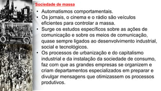  
	
  
	
  	
  
•  Automatismos comportamentais.
•  Os jornais, o cinema e o rádio são veículos
eficientes para controlar a massa.
•  Surge os estudos específicos sobre as ações de
comunicação e sobre os meios de comunicação,
quase sempre ligados ao desenvolvimento industrial,
social e tecnológicos.
•  Os processos de urbanização e do capitalismo
industrial e da instalação da sociedade de consumo,
faz com que as grandes empresas se organizem e
criam departamentos especializados em preparar e
divulgar mensagens que otimizassem os processos
produtivos.
Sociedade de massa
 