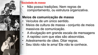 
	
  
	
  	
  
•  Não possui tradições; Nem regras de
comportamento, ou estrutura organizativa.
Meios de comunicação de massa
•  Veículos de um único sentido.
•  Meios de cultura de massa - conjunto de meios
massivos de comunicação.
•  A divulgação em grande escala de mensagens
•  A rapidez com que elas são absorvidas.
•  Adestramento de cães. Ditar regras.
•  Seu ídolo não te ama/ Ele não te conhece.
Sociedade de massa
 