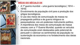 INÍCIO DO SÉCULO XX
•  A 1ª guerra mundial – uma guerra tecnológica ( 1914 –
1919)
•  Envolvimento da população civil para a produção dos
artigos tecnológicos.
•  O uso dos meios de comunicação de massa na
propaganda política e de guerra intrigava os
pesquisadores: era um poderoso instrumento político.
•  A importância dos meios de comunicação de massa
cresceu com a 1ª Guerra Mundial, quando os veículos
de comunicação eram destacados pelo potencial de
persuadir e valorizar os sentimentos da população na
sustentação da economia e no fortalecimento dos ideias
nacionais.
	
  
 