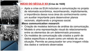 INÍCIO DO SÉCULO XX [Crise de 1929]
•  Após a crise os EUA incluíram a comunicação no projeto
de retomada econômica, reconhecendo, implicitamente,
a importância dessa nova área do conhecimento como
um auxiliar importante para desenvolver planos
racionais, objetivando o progresso social.
Mass communication research:
•  Criação de modelos teóricos de análise da comunicação.
•  Modelo é uma representação visual do relacionamento
entre os elementos de um determinado processo.
•  Os modelos de comunicação são criados a partir de
dados específicos e atuam como um retrato de uma
situação. Permite ao pesquisador ter uma imagem nítida
dos dados e variáveis observadas
 