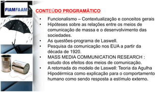 CONTEÚDO PROGRAMÁTICO
•  Funcionalismo – Contextualização e conceitos gerais
•  Hipóteses sobre as relações entre os meios de
comunicação de massa e o desenvolvimento das
sociedades.
•  As questões-programa de Laswell.
•  Pesquisa da comunicação nos EUA a partir da
década de 1920.
•  MASS MEDIA COMMUNICATION RESEARCH :
estudo dos efeitos dos meios de comunicação.
•  A retomada do modelo de Laswell: Teoria da Agulha
Hipodérmica como explicação para o comportamento
humano como sendo resposta a estímulo externo.
 