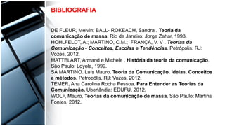 DE FLEUR, Melvin; BALL- ROKEACH, Sandra . Teoria da
comunicação de massa. Rio de Janeiro: Jorge Zahar, 1993.
HOHLFELDT, A.; MARTINO, C.M.; FRANÇA, V. V . Teorias da
Comunicação - Conceitos, Escolas e Tendências. Petrópolis, RJ:
Vozes, 2012.
MATTELART, Armand e Michèle . História da teoria da comunicação.
São Paulo: Loyola, 1999.
SÁ MARTINO. Luís Mauro. Teoria da Comunicação. Ideias. Conceitos
e métodos. Petropólis, RJ: Vozes, 2012.
TEMER, Ana Carolina Rocha Pessoa. Para Entender as Teorias da
Comunicação. Uberlândia: EDUFU, 2012.
WOLF, Mauro. Teorias da comunicação de massa. São Paulo: Martins
Fontes, 2012.	
  
BIBLIOGRAFIA
 
