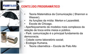 CONTEÚDO PROGRAMÁTICO
•  Teoria Matemática da Comunicação ( Shannon e
Weaver).
•  As funções da mídia: Merton e Lazarsfeld.
•  Escola de Chicago.
- Aperfeiçoamento de modelos mais complexos da
relação de troca entre meios e público.
- Park: comunicação é o principal fundamento da
democracia;
- Cidade como laboratório social;
- Ecologia Humana.
•  Teoria cibernética – Escola de Palo Alto
 