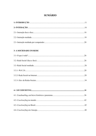 SUMÁRIO

1- INTRODUÇÃO ..................................................................................................................11

2- INTERAÇÃO......................................................................................................................16

2.1- Interação face a face..........................................................................................................16

2.2- Interação mediada..............................................................................................................18

2.3- Interação mediada por computador...................................................................................20



3- A SOCIEDADE EM REDE

3.1- O que é rede?.....................................................................................................................26

3.2- Rede Social (face a face)...................................................................................................26

3.3- Rede Social mediada..........................................................................................................26

3.3.1- Web 2.0...........................................................................................................................28

3.3.2- Rede Social na Internet...................................................................................................28

3.3.3- Sites de Redes Sociais.....................................................................................................34




4- COUCHSURFING..............................................................................................................36

4.1. Couchsurfing, um breve histórico e panorama..................................................................36

4.2- Couchsurfing no mundo....................................................................................................42

4.3- Couchsurfing no Brasil......................................................................................................45

4.4- Couchsurfing em Aracaju..................................................................................................48
 