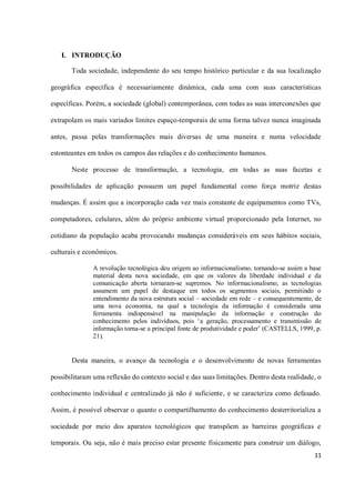 I. INTRODUÇÃO

       Toda sociedade, independente do seu tempo histórico particular e da sua localização

geográfica específica é necessariamente dinâmica, cada uma com suas características

específicas. Porém, a sociedade (global) contemporânea, com todas as suas interconexões que

extrapolam os mais variados limites espaço-temporais de uma forma talvez nunca imaginada

antes, passa pelas transformações mais diversas de uma maneira e numa velocidade

estonteantes em todos os campos das relações e do conhecimento humanos.

       Neste processo de transformação, a tecnologia, em todas as suas facetas e

possibilidades de aplicação possuem um papel fundamental como força motriz destas

mudanças. É assim que a incorporação cada vez mais constante de equipamentos como TVs,

computadores, celulares, além do próprio ambiente virtual proporcionado pela Internet, no

cotidiano da população acaba provocando mudanças consideráveis em seus hábitos sociais,

culturais e econômicos.

              A revolução tecnológica deu origem ao informacionalismo, tornando-se assim a base
              material desta nova sociedade, em que os valores da liberdade individual e da
              comunicação aberta tornaram-se supremos. No informacionalismo, as tecnologias
              assumem um papel de destaque em todos os segmentos sociais, permitindo o
              entendimento da nova estrutura social – sociedade em rede – e consequentemente, de
              uma nova economia, na qual a tecnologia da informação é considerada uma
              ferramenta indispensável na manipulação da informação e construção do
              conhecimento pelos indivíduos, pois ‘a geração, processamento e transmissão de
              informação torna-se a principal fonte de produtividade e poder’ (CASTELLS, 1999, p.
              21).


       Desta maneira, o avanço da tecnologia e o desenvolvimento de novas ferramentas

possibilitaram uma reflexão do contexto social e das suas limitações. Dentro desta realidade, o

conhecimento individual e centralizado já não é suficiente, e se caracteriza como defasado.

Assim, é possível observar o quanto o compartilhamento do conhecimento desterritorializa a

sociedade por meio dos aparatos tecnológicos que transpõem as barreiras geográficas e

temporais. Ou seja, não é mais preciso estar presente fisicamente para construir um diálogo,
                                                                                              11
 