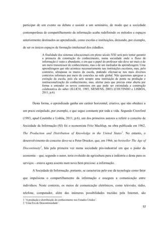 participar de um evento ou debate e assistir a um seminário, de modo que a sociedade

contemporânea de compartilhamento da informação acaba redefinindo os métodos e espaços

anteriormente destinados ao aprendizado, como escolas e instituições, deixando, por exemplo,

de ser os únicos espaços de formação intelectual dos cidadãos.

                A finalidade dos sistemas educacionais em pleno século XXI será pois tentar garantir
                a primazia da construção do conhecimento, numa sociedade onde o fluxo de
                informação é vasto e abundante, e em que o papel do professor não deve ser mais o de
                um mero transmissor de conhecimento, mas o de um mediador da aprendizagem. Uma
                aprendizagem que não acontece necessariamente nas instituições escolares, mas, pelo
                contrário, ultrapassa os muros da escola, podendo efectuar-se nos mais diversos
                contextos informais por meio de conexões na rede global. Não queremos apregoar a
                extinção da escola, pois ela será sempre uma instituição de ponta na produção e
                institucionalização do conhecimento, mas, alertar para que precisa estar aberta por
                forma a entender os novos contextos em que pode ser estimulada a construção
                colaborativa do saber (ILLICH, 1985; SIEMENS, 2003) (COUTINHO e LISBÔA,
                2011, p.6).


        Desta forma, o aprendizado ganha um caráter horizontal, criativo, que não obedece a

um prazo estipulado, por exemplo, e que segue constante por toda a vida. Segundo Crawford

(1983, apud Coutinho e Lisbôa, 2011, p.6), um dos primeiros autores a referir o conceito de

Sociedade da Informação (SI) foi o economista Fritz Machlup, na obra publicada em 1962,

The Production and Distribution of Knowledge in the United States 1. No entanto, o

desenvolvimento do conceito deve-se a Peter Drucker, que, em 1966, no bestseller The Age of

Discontinuity2, fala pela primeira vez numa sociedade pós-industrial em que o poder da

economia – que, segundo o autor, teria evoluído da agricultura para a indústria e desta para os

serviços – estava agora assente num novo bem precioso: a informação.

        A Sociedade de Informação, portanto, se caracteriza pelo uso da tecnologia como fator

que impulsiona o compartilhamento da informação e assegura a comunicação entre

indivíduos. Neste contexto, os meios de comunicação eletrônicos, como televisão, rádio,

telefone, computador, além das inúmeras possibilidades trazidas pela Internet, são

1 ‘A produção e distribuição do conhecimento nos Estados Unidos’.
2 ‘Uma Era de Descontinuidade’.
                                                                                                 12
 