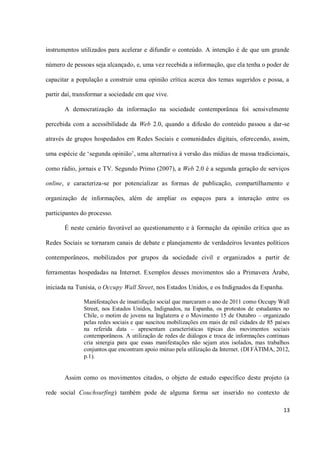 instrumentos utilizados para acelerar e difundir o conteúdo. A intenção é de que um grande

número de pessoas seja alcançado, e, uma vez recebida a informação, que ela tenha o poder de

capacitar a população a construir uma opinião crítica acerca dos temas sugeridos e possa, a

partir daí, transformar a sociedade em que vive.

       A democratização da informação na sociedade contemporânea foi sensivelmente

percebida com a acessibilidade da Web 2.0, quando a difusão do conteúdo passou a dar-se

através de grupos hospedados em Redes Sociais e comunidades digitais, oferecendo, assim,

uma espécie de ‘segunda opinião’, uma alternativa à versão das mídias de massa tradicionais,

como rádio, jornais e TV. Segundo Primo (2007), a Web 2.0 é a segunda geração de serviços

online, e caracteriza-se por potencializar as formas de publicação, compartilhamento e

organização de informações, além de ampliar os espaços para a interação entre os

participantes do processo.

       É neste cenário favorável ao questionamento e à formação da opinião crítica que as

Redes Sociais se tornaram canais de debate e planejamento de verdadeiros levantes políticos

contemporâneos, mobilizados por grupos da sociedade civil e organizados a partir de

ferramentas hospedadas na Internet. Exemplos desses movimentos são a Primavera Árabe,

iniciada na Tunísia, o Occupy Wall Street, nos Estados Unidos, e os Indignados da Espanha.

              Manifestações de insatisfação social que marcaram o ano de 2011 como Occupy Wall
              Street, nos Estados Unidos, Indignados, na Espanha, os protestos de estudantes no
              Chile, o motim de jovens na Inglaterra e o Movimento 15 de Outubro – organizado
              pelas redes sociais e que suscitou mobilizações em mais de mil cidades de 85 países
              na referida data – apresentam características típicas dos movimentos sociais
              contemporâneos. A utilização de redes de diálogos e troca de informações contínuas
              cria sinergia para que essas manifestações não sejam atos isolados, mas trabalhos
              conjuntos que encontram apoio mútuo pela utilização da Internet. (DI FÁTIMA, 2012,
              p.1).


       Assim como os movimentos citados, o objeto de estudo específico deste projeto (a

rede social Couchsurfing) também pode de alguma forma ser inserido no contexto de

                                                                                              13
 