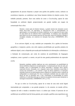 agrupamentos de pessoas dispostas a propor uma quebra dos padrões sociais, culturais ou

econômicos impostos, ao estabelecer uma forma bastante distinta de relações sociais. Este

trabalho pretende, portanto, fazer uma análise de como o Couchsurfing, apesar de estar

hospedada no ambiente digital, proporcionando em grande medida um resgate da

comunicação face a face.

                 Durante a maior parte da história humana, a grande maioria das interações sociais
                 foram face-a-face. Os indivíduos se relacionavam entre si principalmente na
                 aproximação e no intercâmbio de formas simbólicas, ou se ocupavam de outros tipos
                 de ação dentro de um ambiente físico compartilhado. As tradições orais dependiam
                 para sobreviver de um contínuo processo de renovação, através de histórias contadas e
                 atividades relatadas, em contextos de interação face-a-face. (THOMPSON, 2011,
                 p.119).


           Já no universo digital, ou seja, mediado por computador, há a quebra de barreiras

geográficas e temporais; porém, esta sofre rupturas possibilitadas por questões próprias do

ambiente digital, como a dispersão provocada pelo bombardeio de informações e referências e

a limitação da comunicação, por conta da ausência de possibilidades de linguagens

complexas, como a gestual e a sonora, em prol de uma grande predominância da expressão

escrita.

                 Interações mediadas também implicam um certo estreitamento na possibilidade de
                 deixas simbólicas disponíveis aos participantes. A comunicação por meio de carta, por
                 exemplo, priva os participantes de deixas associadas à presença física (gestos,
                 expressões faciais, entonação, etc.), enquanto outras dicas simbólicas (associadas à
                 escrita) são acentuadas [...] Ao estreitar o leque de deixas simbólicas, as interações
                 mediadas fornecem aos participantes poucos dispositivos simbólicos para a redução da
                 ambiguidade na comunicação. Por isso as interações mediadas têm um caráter mais
                 aberto do que as interações face a face. Estreitando as possibilidades de deixas
                 simbólicas, os indivíduos têm que se valer de seus próprios recursos para interpretar as
                 mensagens transmitidas. (THOMPSON, 2011, p. 121).


           No que se refere ao Couchsurfing, apesar de se tratar de uma rede social digital

intermediada por computador, a sua grande proposta é a de conectar, no mundo off-line,

viajantes de todo o mundo a moradores locais e à cultura que visitam. O processo de ser

acolhido por um anfitrião local de forma gratuita, por exemplo, qualifica uma experiência cuja
                                                                                                      14
 