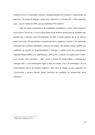 moeda de troca é o intercâmbio cultural, o compartilhamento de vivências e o aprendizado de

algo novo. No estado de Sergipe, o grupo mais expressivo é o Aracaju-SE – o foco específico

aqui –, que foi criado em 2008 e possui atualmente 685 membros 3.

          Além de várias características de usabilidade semelhantes a outras redes populares,

como Orkut e Facebook, o Couchsurfing desenvolveu também mecanismos de validação para

garantir que o encontro entre desconhecidos de todo o mundo pudesse dar-se de maneira

segura para todos. Recomendações, avaliações positivas, negativas e neutras, e um sistema de

verificação que confirma identidade e endereço do usuário, são algumas dessas medidas que

colaboram na escolha do hóspede/anfitrião e reforçam o capital social dos participantes.

Segundo Putnam (2000, p.19, apud Recuero, 2009, p.45), o conceito de capital social “refere-

se à conexão entre indivíduos – redes sociais e normas de reciprocidade e confiança que

emergem dela”, e está intimamente ligado à ideia de virtude cívica, de moralidade e de seu

fortalecimento através de relações recíprocas. Mas antes de chegar no caso específico do

Couchsurfing é preciso discutir alguns conceitos que ajudarão na compreensão desse

fenômeno.




3
    Dados de novembro de 2012.

                                                                                          15
 