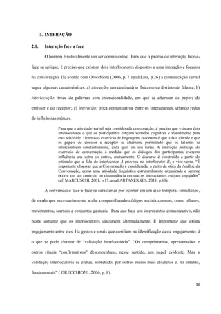 II. INTERAÇÃO

2.1.   Interação face a face

       O homem é naturalmente um ser comunicativo. Para que o padrão de interação face-a-

face se aplique, é preciso que existam dois interlocutores dispostos a uma interação e focados

na conversação. De acordo com Orecchioni (2006, p. 7 apud Lins, p.26) a comunicação verbal

segue algumas características: a) alocução: um destinatário fisicamente distinto do falante; b)

interlocução: troca de palavras com intencionalidade, em que se alternam os papeis do

emissor e do receptor; c) interação: troca comunicativa entre os interactantes, criando redes

de influências mútuas.

               Para que a atividade verbal seja considerada conversação, é preciso que existam dois
               interlocutores e que os participantes estejam voltados cognitiva e visualmente para
               esta atividade. Dentro do exercício de linguagem, o comum é que a fala circule e que
               os papeis de emissor e receptor se alternem, permitindo que os falantes se
               intercambiem constantemente, cada qual em seu turno. A interação participa do
               exercício de conversação à medida que os diálogos dos participantes exercem
               influência uns sobre os outros, mutuamente. O discurso é construído a partir do
               estímulo que a fala do interlocutor A provoca no interlocutor B, e vice-versa. “É
               importante observar que a Conversação é considerada, a partir da ótica da Análise da
               Conversação, como uma atividade linguística estruturalmente organizada e sempre
               ocorre em um contexto ou circunstância em que os interactantes estejam engajados”
               (cf. MARCUSCHI, 2001, p.17, apud ARTAXERXES, 2011, p.60).

       A conversação face-a-face se caracteriza por ocorrer em um eixo temporal simultâneo,

de modo que necessariamente acaba compartilhando códigos sociais comuns, como olhares,

movimentos, sorrisos e conjuntos gestuais. Para que haja um intercâmbio comunicativo, não

basta somente que os interlocutores discursem alternadamente. É importante que exista

engajamento entre eles. Há gestos e sinais que auxiliam na identificação deste engajamento: é

o que se pode chamar de “validação interlocutória”. “Os cumprimentos, apresentações e

outros rituais “confirmativos” desempenham, nesse sentido, um papel evidente. Mas a

validação interlocutória se efetua, sobretudo, por outros meios mais discretos e, no entanto,

fundamentais” ( ORECCHIONI, 2006, p. 8).

                                                                                                16
 