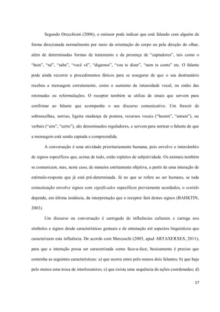 Segundo Orecchioni (2006), o emissor pode indicar que está falando com alguém de

forma direcionada normalmente por meio da orientação do corpo ou pela direção do olhar,

além de determinadas formas de tratamento e da presença de “captadores”, tais como o

“hein”, “né”, “sabe”, “você vê”, “digamos”, “vou te dizer”, “nem te conto” etc. O falante

pode ainda recorrer a procedimentos fáticos para se assegurar de que o seu destinatário

recebeu a mensagem corretamente, como o aumento da intensidade vocal, ou então das

retomadas ou reformulações. O receptor também se utiliza de sinais que servem para

confirmar ao falante que acompanha o seu discurso comunicativo. Um franzir de

sobrancelhas, sorriso, ligeira mudança de postura, recursos vocais (“humm”, “anram”), ou

verbais (“sim”, “certo”), são denominados reguladores, e servem para nortear o falante de que

a mensagem está sendo captada e compreendida.

         A conversação é uma atividade prioritariamente humana, pois envolve o intercâmbio

de signos específicos que, acima de tudo, estão repletos de subjetividade. Os animais também

se comunicam, mas, neste caso, de maneira estritamente objetiva, a partir de uma interação de

estímulo-resposta que já está pré-determinada. Já no que se refere ao ser humano, se toda

comunicação envolve signos com significados específicos previamente acordados, o sentido

depende, em última instância, da interpretação que o receptor fará destes signos (BAHKTIN,

2003).

         Um discurso ou conversação é carregado de influências culturais e carrega nos

símbolos e signos desde características gestuais e de entonação até aspectos linguísticos que

caracterizam esta influência. De acordo com Marcuschi (2005, apud ARTAXERXES, 2011),

para que a interação possa ser caracterizada como face-a-face, basicamente é preciso que

contenha as seguintes características: a) que ocorra entre pelo menos dois falantes; b) que haja

pelo menos uma troca de interlocutores; c) que exista uma sequência de ações coordenadas; d)

                                                                                             17
 