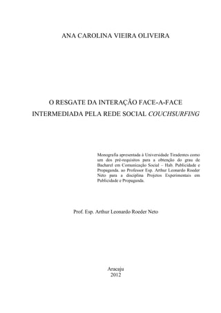 ANA CAROLINA VIEIRA OLIVEIRA




    O RESGATE DA INTERAÇÃO FACE-A-FACE
INTERMEDIADA PELA REDE SOCIAL COUCHSURFING




                    Monografia apresentada à Universidade Tiradentes como
                    um dos pré-requisitos para a obtenção do grau de
                    Bacharel em Comunicação Social – Hab. Publicidade e
                    Propaganda. ao Professor Esp. Arthur Leonardo Roeder
                    Neto para a disciplina Projetos Experimentais em
                    Publicidade e Propaganda.




          Prof. Esp. Arthur Leonardo Roeder Neto




                         Aracaju
                          2012
 