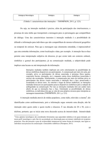 Dialógica/ Monológica                       Dialógica                           Dialógica


             (Tabela 1: características das interações – THOMPSON, 2011, p. 123).


        Ou seja, na interação mediada é preciso, além da participação dos interlocutores, a

presença de uma mídia que transportará a mensagem para os personagens que compartilham

do diálogo. Uma das características inerentes à interação mediada é a possibilidade de

difundir a informação para indivíduos que não compartilham do mesmo referencial geográfico

ou temporal do emissor. Para que a mensagem seja claramente entendida, é imprescindível

que esta contenha informações, como localização e data, por exemplo. A interação face-a-face

permite uma interpretação subjetiva do discurso, já que existe todo um contexto cultural,

simbólico e gestual dos participantes; já na comunicação mediada, a subjetividade pode

implicar uma lacuna ou má interpretação da informação.

                 Interações mediadas também implicam um certo estreitamento na possibilidade de
                 deixas simbólicas disponíveis aos participantes. A comunicação por meio de carta, por
                 exemplo, priva os participantes de deixas associadas à presença física (gestos,
                 expressões faciais, entonação, etc.), enquanto outras dicas simbólicas (associadas à
                 escrita) são acentuadas. Similarmente, a comunicação por meio do telefone priva os
                 participantes das deixas visuais associadas à interação face a face, preservando e
                 acentuando as deixas orais. Ao estreitar o leque de deixas simbólicas, as interações
                 mediadas fornecem aos participantes poucos dispositivos simbólicos para a redução da
                 ambiguidade na comunicação. Por isso as interações mediadas têm um caráter mais
                 aberto do que as interações face a face. Estreitando as possibilidades de deixas
                 simbólicas, os indivíduos têm que se valer de seus próprios recursos para interpretas as
                 mensagens transmitidas (THOMPSON, 2011, p. 121).

        A interação mediada através de mídias populares, como rádio, televisão e cinema 4, são

identificadas como unidimensionais, pois a informação segue somente uma direção, não há

interação entre quem emite e quem recebe o discurso. É nas décadas de 20 e 30, com o

telefone, portanto, que se inicia uma nova discussão acerca de interatividade. Interatividade

4
  Estes aparatos tecnológicos são considerados ferramentas cuja capacidade midiática é de quase-interação, por
terem perfil monológico e pelo fato de sua produção ser direcionada para um número indefinido de receptores
potenciais. Elas não possuem o grau de reciprocidade interpessoal de outras formas de interação, mas ligam os
indivíduos num processo de comunicação e intercâmbio simbólicos (Thompson, 2011).

                                                                                                           19
 