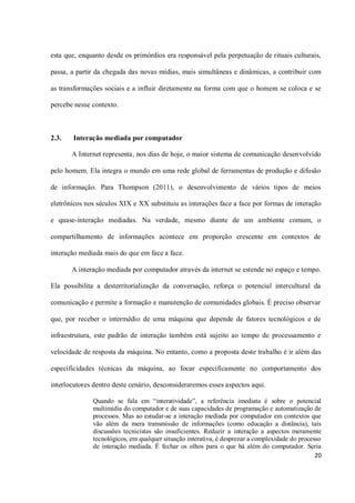 esta que, enquanto desde os primórdios era responsável pela perpetuação de rituais culturais,

passa, a partir da chegada das novas mídias, mais simultâneas e dinâmicas, a contribuir com

as transformações sociais e a influir diretamente na forma com que o homem se coloca e se

percebe nesse contexto.



2.3.   Interação mediada por computador

       A Internet representa, nos dias de hoje, o maior sistema de comunicação desenvolvido

pelo homem. Ela integra o mundo em uma rede global de ferramentas de produção e difusão

de informação. Para Thompson (2011), o desenvolvimento de vários tipos de meios

eletrônicos nos séculos XIX e XX substituiu as interações face a face por formas de interação

e quase-interação mediadas. Na verdade, mesmo diante de um ambiente comum, o

compartilhamento de informações acontece em proporção crescente em contextos de

interação mediada mais do que em face a face.

       A interação mediada por computador através da internet se estende no espaço e tempo.

Ela possibilita a desterritorialização da conversação, reforça o potencial intercultural da

comunicação e permite a formação e manutenção de comunidades globais. É preciso observar

que, por receber o intermédio de uma máquina que depende de fatores tecnológicos e de

infraestrutura, este padrão de interação também está sujeito ao tempo de processamento e

velocidade de resposta da máquina. No entanto, como a proposta deste trabalho é ir além das

especificidades técnicas da máquina, ao focar especificamente no comportamento dos

interlocutores dentro deste cenário, desconsideraremos esses aspectos aqui.

              Quando se fala em “interatividade”, a referência imediata é sobre o potencial
              multimídia do computador e de suas capacidades de programação e automatização de
              processos. Mas ao estudar-se a interação mediada por computador em contextos que
              vão além da mera transmissão de informações (como educação a distância), tais
              discussões tecnicistas são insuficientes. Reduzir a interação a aspectos meramente
              tecnológicos, em qualquer situação interativa, é desprezar a complexidade do processo
              de interação mediada. É fechar os olhos para o que há além do computador. Seria
                                                                                                 20
 