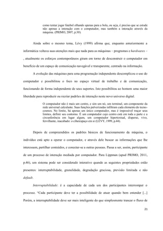 como tentar jogar futebol olhando apenas para a bola, ou seja, é preciso que se estude
               não apenas a interação com o computador, mas também a interação através da
               máquina. (PRIMO, 2007, p.30).


       Ainda sobre o mesmo tema, Lévy (1999) afirma que, enquanto anteriormente a

informática voltava suas atenções mais que nada para as máquinas – programas e hardwares –

, atualmente os esforços contemporâneos giram em torno de desconstruir o computador em

benefício de um espaço de comunicação navegável e transparente, centrado na informação.

       A evolução das máquinas para uma programação independente descomplicou o uso do

computador e possibilitou o foco no espaço virtual de trabalho e de comunicação,

funcionando de forma independente de seus suportes. Isto possibilitou ao homem uma maior

liberdade para reproduzir ou recriar padrões de interação neste novo universo digital.

               O computador não é mais um centro, e sim um nó, um terminal, um componente da
               rede universal calculante. Suas funções pulverizadas infiltram cada elemento do tecno-
               cosmos. No limite, há apenas um único computador, mas é impossível traçar seus
               limites, definir seu contorno. É um computador cujo centro está em toda a parte e a
               circunferência em lugar algum, um computador hipertextual, disperso, vivo,
               fervilhante, inacabado: o ciberespaço em si (LÉVY, 1999, p.44).


       Depois de compreendidos os padrões básicos de funcionamento da máquina, o

indivíduo está apto a operar o computador, e através dele buscar as informações que lhe

interessam, partilhar conteúdos, e conectar-se a outras pessoas. Passa a ser, assim, participante

de um processo de interação mediada por computador. Para Lippman (apud PRIMO, 2011,

p.46), um sistema pode ser considerado interativo quando as seguintes propriedades estão

presentes: interruptabilidade, granulidade, degradação graciosa, previsão limitada e não

default.

       Interruptabilidade: é a capacidade de cada um dos participantes interromper o

processo. “Cada participante deve ter a possibilidade de atuar quando bem entender [...]

Porém, a interruptabilidade deve ser mais inteligente do que simplesmente trancar o fluxo de

                                                                                                  21
 