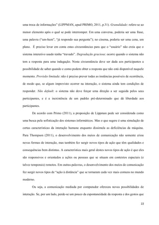 uma troca de informações” (LIPPMAN, apud PRIMO, 2011, p.31). Granulidade: refere-se ao

menor elemento após o qual se pode interromper. Em uma conversa, poderia ser uma frase,

uma palavra (“um-hum”, “já respondo sua pergunta”); no cinema, poderia ser uma cena, um

plano. É preciso levar em conta estas circunstâncias para que o “usuário” não creia que o

sistema interativo usado tenha “travado”. Degradação graciosa: ocorre quando o sistema não

tem a resposta para uma indagação. Nesta circunstância deve ser dada aos participantes a

possibilidade de saber quando e como podem obter a resposta que não está disponível naquele

momento. Previsão limitada: não é preciso prever todas as instâncias possíveis de ocorrência,

de modo que, se algum imprevisto ocorrer na interação, o sistema ainda tem condições de

responder. Não default: o sistema não deve forçar uma direção a ser seguida pelos seus

participantes, e é a inexistência de um padrão pré-determinado que dá liberdade aos

participantes.

       De acordo com Primo (2011), a proposição de Lippman pode ser considerada como

uma busca pela sofisticação dos sistemas informáticos. Mas o que sugere é uma simulação de

certas características da interação humana enquanto dissimula as deficiências da máquina.

Para Thompson (2011), o desenvolvimento dos meios de comunicação não somente criou

novas formas de interação, mas também fez surgir novos tipos de ação que têm qualidades e

consequências bem distintas. A característica mais geral destes novos tipos de ação é que eles

são responsivos e orientados a ações ou pessoas que se situam em contextos espaciais (e

talvez temporais) remotos. Em outras palavras, o desenvolvimento dos meios de comunicação

fez surgir novos tipos de “ação à distância” que se tornaram cada vez mais comuns no mundo

moderno.

       Ou seja, a comunicação mediada por computador ofereceu novas possibilidades de

interação. Se, por um lado, perde-se um pouco da espontaneidade da resposta e dos gestos que

                                                                                           22
 