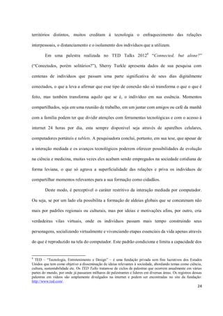 territórios distintos, muitos creditam à tecnologia o enfraquecimento das relações

interpessoais, o distanciamento e o isolamento dos indivíduos que a utilizam.

        Em uma palestra realizada no TED Talks 20128 “Connected, but alone?”

(“Conectados, porém solitários?”), Sherry Turkle apresenta dados de sua pesquisa com

centenas de indivíduos que passam uma parte significativa de seus dias digitalmente

conectados, o que a leva a afirmar que esse tipo de conexão não só transforma o que o que é

feito, mas também transforma aquilo que se é, o indivíduo em sua essência. Momentos

compartilhados, seja em uma reunião de trabalho, em um jantar com amigos ou café da manhã

com a família podem ter que dividir atenções com ferramentas tecnológicas e com o acesso à

internet 24 horas por dia, esta sempre disponível seja através de aparelhos celulares,

computadores portáteis e tablets. A pesquisadora conclui, portanto, em sua tese, que apesar de

a interação mediada e os avanços tecnológicos poderem oferecer possibilidades de evolução

na ciência e medicina, muitas vezes eles acabam sendo empregados na sociedade cotidiana de

forma leviana, o que só agrava a superficialidade das relações e priva os indivíduos de

compartilhar momentos relevantes para a sua formação como cidadãos.

        Deste modo, é perceptível o caráter restritivo da interação mediada por computador.

Ou seja, se por um lado ela possibilita a formação de aldeias globais que se concatenam não

mais por padrões regionais ou culturais, mas por ideias e motivações afins, por outro, cria

verdadeiras vilas virtuais, onde os indivíduos passam mais tempo construindo seus

personagens, socializando virtualmente e vivenciando etapas essenciais da vida apenas através

do que é reproduzido na tela do computador. Este padrão condiciona e limita a capacidade dos


8
  TED – “Tecnologia, Entretenimento e Design” – é uma fundação privada sem fins lucrativos dos Estados
Unidos que tem como objetivo a disseminação de ideias relevantes à sociedade, abordando temas como ciência,
cultura, sustentabilidade etc. Os TED Talks tratam-se de ciclos de palestras que ocorrem anualmente em várias
partes do mundo, por onde já passaram milhares de palestrantes e líderes em diversas áreas. Os registros dessas
palestras em vídeos são amplamente divulgados na internet e podem ser encontradas no site da fundação:
http://www.ted.com/.
                                                                                                            24
 