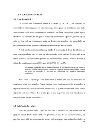 III. A SOCIEDADE EM REDE

3.1. O que é uma Rede?

       De acordo com Tanenbaum (apud SCARANO, p. 25, 2011), um conjunto de

computadores interconectados por uma tecnologia única pode ser considerado uma rede.

Anteriormente, todas as necessidades eram sanadas por um único computador, porém, hoje as

atividades são realizadas por um grande número de computadores separados, embora ligados

entre si. Uma rede de computadores pode ser de diversos tamanhos e ter capacidades de

processamento distintas, tudo vai depender das demandas que precisa atender.

       A rede existe prioritariamente para atender à necessidade da troca de informações

entre os computadores, que, por sua vez, são motivados pelos usuários. Ou seja, não há na

rede a expressão de uma vontade própria: ela necessariamente atende à vontade de quem a

utiliza. De acordo com Afonso (2009, apud SCARANO, 2011, p.27),

              As redes são responsáveis pelo compartilhamento de ideias entre pessoas que possuem
              interesses e objetivos em comum e também valores a serem compartilhados. Assim,
              um grupo de discussão é composto por indivíduos que possuem identidades
              semelhantes.


       Neste caso, a tecnologia vem transformar a forma com que os indivíduos se

relacionam, criam seus vínculos. Porém, antes de compreender como se deu a conexão e a

organização dos indivíduos através dos computadores, é preciso compreender como eles se

organizam em ruas relações face-a-face, pois é esta disposição que será reproduzida e

adaptada para a rede de computadores.



3.2. Rede Social (face a face)

       Antes de qualquer coisa, é preciso dizer que o homem é necessariamente um ser

gregário, social. Deste modo, ainda nos primeiros passos do seu desenvolvimento, ele

percebeu que a vida em grupo era não apenas mais prazerosa, mas também lhe ajudava a
                                                                                              26
 