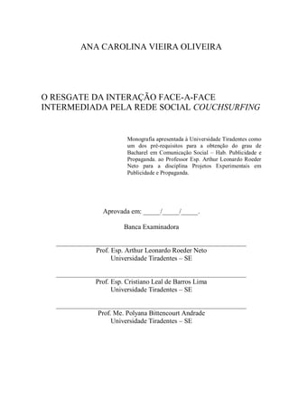 ANA CAROLINA VIEIRA OLIVEIRA




O RESGATE DA INTERAÇÃO FACE-A-FACE
INTERMEDIADA PELA REDE SOCIAL COUCHSURFING


                      Monografia apresentada à Universidade Tiradentes como
                      um dos pré-requisitos para a obtenção do grau de
                      Bacharel em Comunicação Social – Hab. Publicidade e
                      Propaganda. ao Professor Esp. Arthur Leonardo Roeder
                      Neto para a disciplina Projetos Experimentais em
                      Publicidade e Propaganda.




               Aprovada em: _____/_____/_____.

                     Banca Examinadora

  ________________________________________________________
              Prof. Esp. Arthur Leonardo Roeder Neto
                    Universidade Tiradentes – SE

  ________________________________________________________
              Prof. Esp. Cristiano Leal de Barros Lima
                    Universidade Tiradentes – SE

  ________________________________________________________
              Prof. Me. Polyana Bittencourt Andrade
                   Universidade Tiradentes – SE
 