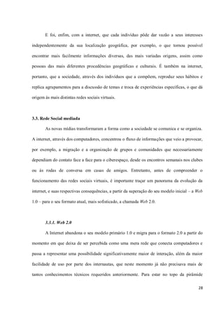 E foi, enfim, com a internet, que cada indivíduo pôde dar vazão a seus interesses

independentemente da sua localização geográfica, por exemplo, o que tornou possível

encontrar mais facilmente informações diversas, das mais variadas origens, assim como

pessoas das mais diferentes procedências geográficas e culturais. É também na internet,

portanto, que a sociedade, através dos indivíduos que a compõem, reproduz seus hábitos e

replica agrupamentos para a discussão de temas e troca de experiências específicas, o que dá

origem às mais distintas redes sociais virtuais.



3.3. Rede Social mediada

       As novas mídias transformaram a forma como a sociedade se comunica e se organiza.

A internet, através dos computadores, concentrou o fluxo de informações que veio a provocar,

por exemplo, a migração e a organização de grupos e comunidades que necessariamente

dependiam do contato face a face para o ciberespaço, desde os encontros semanais nos clubes

ou às rodas de conversa em casas de amigos. Entretanto, antes de compreender o

funcionamento das redes sociais virtuais, é importante traçar um panorama da evolução da

internet, e suas respectivas consequências, a partir da superação do seu modelo inicial – a Web

1.0 – para o seu formato atual, mais sofisticado, a chamada Web 2.0.



       3.3.1. Web 2.0

       A Internet abandona o seu modelo primário 1.0 e migra para o formato 2.0 a partir do

momento em que deixa de ser percebida como uma mera rede que conecta computadores e

passa a representar uma possibilidade significativamente maior de interação, além da maior

facilidade de uso por parte dos internautas, que neste momento já não precisava mais de

tantos conhecimentos técnicos requeridos anteriormente. Para estar no topo da pirâmide

                                                                                            28
 