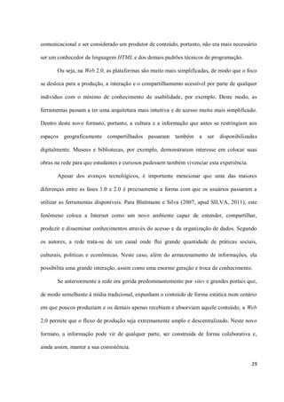 comunicacional e ser considerado um produtor de conteúdo, portanto, não era mais necessário

ser um conhecedor da linguagem HTML e dos demais padrões técnicos de programação.

       Ou seja, na Web 2.0, as plataformas são muito mais simplificadas, de modo que o foco

se desloca para a produção, a interação e o compartilhamento acessível por parte de qualquer

indivíduo com o mínimo de conhecimento de usabilidade, por exemplo. Deste modo, as

ferramentas passam a ter uma arquitetura mais intuitiva e de acesso muito mais simplificado.

Dentro deste novo formato, portanto, a cultura e a informação que antes se restringiam aos

espaços geograficamente compartilhados passaram          também a      ser disponibilizadas

digitalmente. Museus e bibliotecas, por exemplo, demonstraram interesse em colocar suas

obras na rede para que estudantes e curiosos pudessem também vivenciar esta experiência.

       Apesar dos avanços tecnológicos, é importante mencionar que uma das maiores

diferenças entre as fases 1.0 e 2.0 é precisamente a forma com que os usuários passaram a

utilizar as ferramentas disponíveis. Para Blattmann e Silva (2007, apud SILVA, 2011), este

fenômeno coloca a Internet como um novo ambiente capaz de entender, compartilhar,

produzir e disseminar conhecimentos através do acesso e da organização de dados. Segundo

os autores, a rede trata-se de um canal onde flui grande quantidade de práticas sociais,

culturais, políticas e econômicas. Neste caso, além do armazenamento de informações, ela

possibilita uma grande interação, assim como uma enorme geração e troca de conhecimento.

       Se anteriormente a rede era gerida predominantemente por sites e grandes portais que,

de modo semelhante à mídia tradicional, expunham o conteúdo de forma estática num cenário

em que poucos produziam e os demais apenas recebiam e absorviam aquele conteúdo, a Web

2.0 permite que o fluxo de produção seja extremamente amplo e descentralizado. Neste novo

formato, a informação pode vir de qualquer parte, ser construída de forma colaborativa e,

ainda assim, manter a sua consistência.

                                                                                           29
 