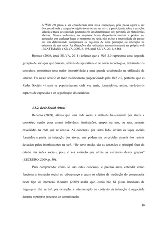 A Web 2.0 passa a ser considerada uma nova concepção, pois passa agora a ser
              descentralizada e na qual o sujeito torna-se um ser ativo e participante sobre a criação,
              seleção e troca de conteúdo postando em um determinado site por meio de plataformas
              abertas. Nesses ambientes, os arquivos ficam disponíveis on-line e podem ser
              acessados em qualquer lugar e momento, ou seja, não existe a necessidade de gravar
              em um determinado computador os registros de uma produção ou alteração na
              estrutura de um texto. As alterações são realizadas automaticamente na própria web
              (BLATTMANN e SILVA, 2007, p. 198, apud SILVA, 2011, p.16).

       Bressan (2008, apud SILVA, 2011) defende que a Web 2.0 representa uma segunda

geração de serviços que buscam, através de aplicativos e de novas tecnologias, reformular os

conceitos, permitindo uma maior interatividade e uma grande colaboração na utilização da

internet. Foi neste cenário de livre manifestação proporcionado pela Web 2.0, portanto, que as

Redes Sociais virtuais se popularizaram cada vez mais, tornando-se, assim, verdadeiros

espaços de expressão e de organização dos usuários.



       3.3.2. Rede Social virtual

       Recuero (2009), afirma que uma rede social é definida basicamente por atores e

conexões, sendo esses atores indivíduos, instituições, grupos ou nós, ou seja, pessoas

envolvidas na rede que se analisa. As conexões, por outro lado, seriam os laços sociais

formados a partir da interação dos atores, que podem ser percebidas através dos rastros

deixados pelos interlocutores na web. “De certo modo, são as conexões o principal foco do

estudo das redes sociais, pois, é sua variação que altera as estruturas destes grupos”

(RECUERO, 2009, p. 30).

       Para compreender como se dão estas conexões, é preciso antes entender como

funciona a interação social no ciberespaço e quais os efeitos da mediação do computador

neste tipo de interação. Recuero (2009) avalia que, como não há pistas imediatas da

linguagem não verbal, por exemplo, a interpretação do contexto da interação é negociada

durante o próprio processo de comunicação.

                                                                                                    30
 