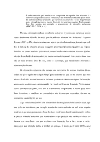 É tudo construído pela mediação do computador. O segundo fator relevante é a
              influência das possibilidades de comunicação das ferramentas utilizadas pelos atores.
              Há multiplicidade de ferramentas que suportam essa interação e o fato de permitirem
              que a interação permaneça mesmo depois do ator estar desconectado do ciberespaço.
              Esse fato permite, por exemplo, o aparecimento de interações assíncronas
              (RECUERO, 2009, p. 32).


       Ou seja, a interação mediada se submete a diversos processos que variam de acordo

com a ferramenta utilizada, de modo que ela pode ser ‘síncrona’ ou ‘assíncrona’. Segundo

Recuero (2009, p.32), a interação síncrona é aquela que simula uma interação em tempo real.

Isto é, trata-se das situações em que os agentes envolvidos têm uma expectativa de resposta

imediata ou quase imediata, pelo fato de ambos interlocutores estarem presentes (online,

através da mediação do computador) no mesmo momento temporal. Um exemplo deste caso

são os mais diversos tipos de chat, como o Messenger, que naturalmente priorizam a

comunicação síncrona.

       Já a interação assíncrona, não carrega uma expectativa de resposta imediata, já que

espera-se que o agente leve algum tempo para responder ao que lhe foi escrito, pelo fato

mesmo de ele não necessariamente se encontrar presente no momento temporal da interação,

como como acontece com a comunicação via e-mail ou fóruns de discussão. Porém, apesar

dessas características gerais, cada ator é extremamente independente, e, assim, pode muito

bem determinar e modificar as características das ferramentas, tornando-a síncrona ou

assíncrona, a depender do seu uso.

       Algo semelhante acontece com a intensidade das relações estabelecidas nas redes, algo

que pode ser identificado, por exemplo, através dos rastros deixados na web pelos próprios

usuários, o que acaba por revelar a força dos laços construídos durante suas interações online.

É preciso também mencionar que normalmente o que provoca uma interação virtual são

fatores bem semelhantes aos que motivam uma interação face a face, como o caráter

responsivo que estimula, define e conduz um diálogo. É assim que Fischer (1987, apud
                                                                                                31
 
