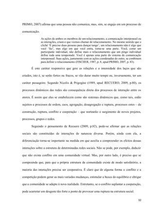 PRIMO, 2007) afirma que uma pessoa não comunica, mas, sim, se engaja em um processo de

comunicação.

               As ações de ambos os membros de um relacionamento, a comunicação interpessoal ou
               as interações, criam o que viemos chamar de relacionamento. No mesmo sentido que o
               cliché ‘É preciso duas pessoas para dançar tango’, um relacionamento não é algo que
               você ‘faz’, mas algo em que você entra, torna-se uma parte. Você, como um
               participante individual, não define mais o relacionamento que um pingo individual
               define toda uma tempestade. Você é apenas uma parte do sistema de comunicação
               interpessoal. Suas ações, juntamente com as ações coordenadas do outro, se combinam
               para definir o relacionamento (FISCHER, 1987, p. 8, apud PRIMO, 2007, p. 83).

       É este caráter responsivo que gere as relações e a intensidade dos laços que são

criados, isto é, se serão fortes ou fracos, se vão durar muito tempo ou, inversamente, ter um

caráter passageiro. Segundo Nicolis & Prigogine (1989, apud RECUERO, 2009, p.80), os

processos dinâmicos das redes são consequência direta dos processos de interação entre os

atores. É assim que elas se estabelecem como são sistemas dinâmicos que, como tais, estão

sujeitos a processos de ordem, caos, agregação, desagregação e ruptura, processos estes – de

construção, ruptura, conflito e cooperação – que nortearão o surgimento de novos projetos,

processos, grupos e redes.

       Seguindo o pensamento de Recuero (2009, p.82), pode-se afirmar que as relações

sociais são constituídas de interações de natureza diversa. Porém, ainda com ela, a

diferenciação torna-se importante na medida em que auxilia a compreender os efeitos dessas

interações sobre a estrutura de determinadas redes sociais. Não se pode, por exemplo, deduzir

que não exista conflito em uma comunidade virtual. Mas, por outro lado, é preciso que se

compreenda que, para que a própria estrutura da comunidade exista de modo satisfatório, a

maioria das interações precisa ser cooperativa. É claro que de alguma forma o conflito e a

competição podem gerar as mais variadas mudanças, estimular a busca do equilíbrio e obrigar

que a comunidade se adapte à nova realidade. Entretanto, se o conflito suplantar a cooperação,

pode acarretar um desgaste tão forte a ponto de provocar uma ruptura na estrutura social.

                                                                                               32
 