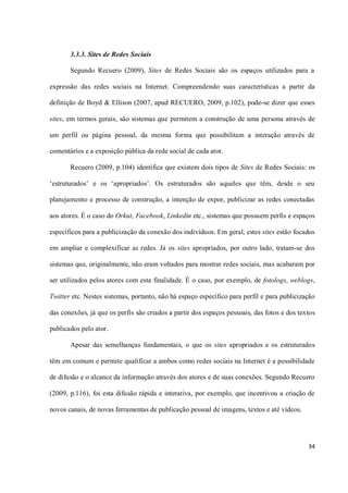 3.3.3. Sites de Redes Sociais

       Segundo Recuero (2009), Sites de Redes Sociais são os espaços utilizados para a

expressão das redes sociais na Internet. Compreendendo suas características a partir da

definição de Boyd & Ellison (2007, apud RECUERO, 2009, p.102), pode-se dizer que esses

sites, em termos gerais, são sistemas que permitem a construção de uma persona através de

um perfil ou página pessoal, da mesma forma que possibilitam a interação através de

comentários e a exposição pública da rede social de cada ator.

       Recuero (2009, p.104) identifica que existem dois tipos de Sites de Redes Sociais: os

‘estruturados’ e os ‘apropriados’. Os estruturados são aqueles que têm, desde o seu

planejamento e processo de construção, a intenção de expor, publicizar as redes conectadas

aos atores. É o caso do Orkut, Facebook, Linkedin etc., sistemas que possuem perfis e espaços

específicos para a publicização da conexão dos indivíduos. Em geral, estes sites estão focados

em ampliar e complexificar as redes. Já os sites apropriados, por outro lado, tratam-se dos

sistemas que, originalmente, não eram voltados para mostrar redes sociais, mas acabaram por

ser utilizados pelos atores com esta finalidade. É o caso, por exemplo, de fotologs, weblogs,

Twitter etc. Nestes sistemas, portanto, não há espaço específico para perfil e para publicização

das conexões, já que os perfis são criados a partir dos espaços pessoais, das fotos e dos textos

publicados pelo ator.

       Apesar das semelhanças fundamentais, o que os sites apropriados e os estruturados

têm em comum e permite qualificar a ambos como redes sociais na Internet é a possibilidade

de difusão e o alcance da informação através dos atores e de suas conexões. Segundo Recuero

(2009, p.116), foi esta difusão rápida e interativa, por exemplo, que incentivou a criação de

novos canais, de novas ferramentas de publicação pessoal de imagens, textos e até vídeos.




                                                                                             34
 