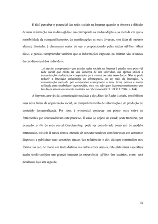 É fácil perceber o potencial das redes sociais na Internet quando se observa a difusão

de uma informação nas mídias off-line em contraponto às mídias digitais, na medida em que a

possibilidade de compartilhamento, de manifestações as mais diversas, sem falar do próprio

alcance ilimitado, é claramente maior do que o proporcionado pelas mídias off-line. Além

disso, é preciso compreender também que as informações expostas na Internet são oriundas

do cotidiano real dos indivíduos.

              ...é preciso compreender que estudar redes sociais na Internet é estudar uma possível
              rede social que exista na vida concreta de um indivíduo, que apenas utiliza a
              comunicação mediada por computador para manter ou criar novos laços. Não se pode
              reduzir a interação unicamente ao ciberespaço, ou ao meio de interação. A
              comunicação mediada por computador corresponde a uma forma prática e muito
              utilizada para estabelecer laços sociais, mas isso não quer dizer necessariamente que
              tais laços sejam unicamente mantidos no ciberespaço (RECUERO, 2009, p. 144).

       A Internet, através da comunicação mediada e dos Sites de Redes Sociais, possibilitou

uma nova forma de organização social, de compartilhamento de informação e de produção de

conteúdo descentralizada. Por isso, é primordial conhecer um pouco mais sobre as

ferramentas que desencadearam este processo. O caso do objeto de estudo deste trabalho, por

exemplo, o site de rede social Couchsurfing, pode ser considerado como um de modelo

estruturado, pois ele já nasce com a intenção de conectar usuários com interesses em comum e

dispostos a publicizar suas conexões através das referências e dos diálogos construídos nos

fóruns. Só que, de modo um tanto distinto das outras redes sociais, esta plataforma específica

acaba tendo também um grande impacto da experiência off-line dos usuários, como será

detalhado logo em seguida.




                                                                                                35
 