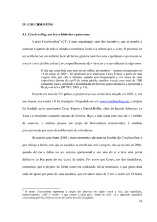 IV. COUCHSURFING


4.1. Couchsurfing, um breve histórico e panorama

        A rede Couchsurfing9 (CS) é uma organização sem fins lucrativos que se propõe a

conectar viajantes de todo o mundo a moradores locais e à cultura que visitam. O processo de

ser acolhido por um anfitrião local de forma gratuita qualifica uma experiência cuja moeda de

troca é o intercâmbio cultural, o compartilhamento de vivências e o aprendizado de algo novo.

                O site que conta hoje com mais de um milhão de membros – número ultrapassado em
                18 de março de 2009 – foi idealizado pelo americano Casey Fenton, a partir de uma
                viagem feita por este a Islândia, quando sem hospedagem e em busca de uma
                experiência distinta do perfil de turista padrão, mandou e-mails para mais de 1500
                estudantes locais, atingindo a hospitalidade de diversos grupos dispostos a apresentar a
                Reykjavik deles. (STERN, 2009, p. 15).

        Presente em mais de 230 países, o projeto teve sua versão beta lançada em 2003, e, um

ano depois, sua versão 1.0 foi divulgada. Hospedado no site www.couchsurfing.org, o projeto

foi fundado pelos americanos Casey Fenton e Daniel Hoffer, além do francês Sebastien Le

Tuan e o brasileiro Leonardo Bassani da Silveira. Hoje, a rede conta com mais de 1,7 milhão

de usuários, e embora possua um corpo de funcionários remunerados, é mantida

principalmente por meio da colaboração de voluntários.

        De acordo com Stern (2009), outro momento relevante na história do Couchsurfing, e

que reforça a forma com que os usuários se envolvem com o projeto, deu-se no ano de 2006,

quando devido a falhas no seu sistema operacional o site saiu do ar e teve uma perda

definitiva de boa parte do seu banco de dados. Foi assim que Casey, um dos fundadores,

comunicou que o projeto, da forma como era conhecido, havia terminado, o que gerou uma

onda de apoio por parte de seus usuários, que enviaram mais de 2 mil e-mails em 24 horas




9
   O termo Couchsurfing representa a junção das palavras em inglês couch e surf, que significam,
respectivamente, ‘sofá’ e ‘surfar’, o que remete à ideia geral ‘surfar no sofá’. Já a expressão específica
coucsurfing, por fim, refere-se ao ato de ‘surfar no sofá’ de alguém.
                                                                                                       36
 