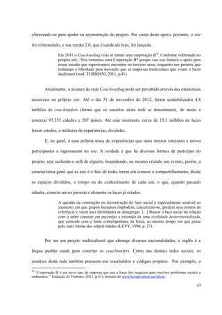 oferecendo-se para ajudar na reconstrução do projeto. Por conta deste apoio, portanto, o site

foi reformulado, e sua versão 2.0, que é usada até hoje, foi lançada.

                Em 2011 o Couchsurfing viria se tornar uma corporação B10. Conforme informado no
                próprio site, ‘Nos tornamos uma Corporação B* porque isso nos fornece o apoio para
                nossa missão que esperávamos encontrar no terceiro setor, enquanto nos permite que
                tenhamos a liberdade para inovação que as empresas tradicionais que visam o lucro
                desfrutam' (trad. TURBIANI, 2011, p.41).


        Atualmente, o alcance da rede Couchsurfing pode ser percebido através das estatísticas

acessíveis no próprio site. Até o dia 31 de novembro de 2012, foram contabilizados 4,8

milhões de couchsurfers (forma que os usuários desta rede se denominam), de modo a

conectar 93.355 cidades e 207 países. Até esse momento, cerca de 15,3 milhões de laços

foram criados, e milhares de experiências, divididas.

        E, no geral, é essa própria troca de experiências que mais motiva veteranos e novos

participantes a ingressarem no site. A verdade é que há diversas formas de participar do

projeto, seja surfando o sofá de alguém, hospedando, ou mesmo criando um evento, porém, a

característica geral que as une é o fato de todas terem em comum o compartilhamento, desde

os espaços divididos, o tempo ou do conhecimento de cada um, o que, quando passado

adiante, conecta novas pessoas e alimenta os laços já criados.

                A questão da construção ou reconstrução do laço social é especialmente sensível ao
                momento em que grupos humanos implodem, cancerizam-se, perdem seus pontos de
                referência e veem suas identidades se desagregar. [...] Basear o laço social na relação
                com o saber consiste em encorajar a extensão de uma civilidade desterritorializada,
                que coincide com a fonte contemporânea da força, ao mesmo tempo em que passa
                pelo mais íntimo das subjetividades (LÉVY, 1994, p. 27).


        Por ser um projeto multicultural que abrange diversas nacionalidades, o inglês é a

língua padrão usada para conectar os couchsurfers. Como nas demais redes sociais, os

usuários desta rede também possuem um vocabulário e códigos próprios. Por exemplo, o

10
  “Corporação B é um novo tipo de empresa que usa a força dos negócios para resolver problemas sociais e
ambientais.” Tradução de Turbiani (2011, p.41), retirado de www.bcorporation.net/about.

                                                                                                     37
 