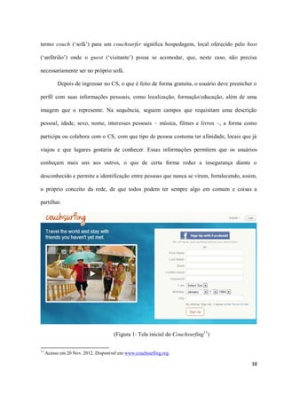 termo couch (‘sofá’) para um couchsurfer significa hospedagem, local oferecido pelo host

(‘anfitrião’) onde o guest (‘visitante’) possa se acomodar, que, neste caso, não precisa

necessariamente ser no próprio sofá.

          Depois de ingressar no CS, o que é feito de forma gratuita, o usuário deve preencher o

perfil com suas informações pessoais, como localização, formação/educação, além de uma

imagem que o represente. Na sequência, seguem campos que requisitam uma descrição

pessoal, idade, sexo, nome, interesses pessoais – música, filmes e livros –, a forma como

participa ou colabora com o CS, com que tipo de pessoa costuma ter afinidade, locais que já

viajou e que lugares gostaria de conhecer. Essas informações permitem que os usuários

conheçam mais uns aos outros, o que de certa forma reduz a insegurança diante o

desconhecido e permite a identificação entre pessoas que nunca se viram, fortalecendo, assim,

o próprio conceito da rede, de que todos podem ter sempre algo em comum e coisas a

partilhar.




                                     (Figura 1: Tela inicial do Couchsurfing11)

11
     Acesso em 20 Nov. 2012. Disponível em www.couchsurfing.org.

                                                                                             38
 