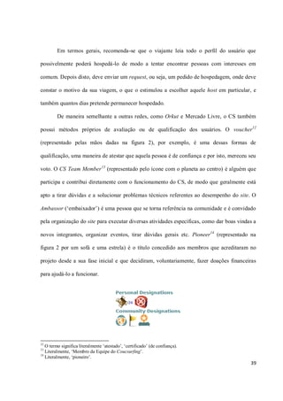 Em termos gerais, recomenda-se que o viajante leia todo o perfil do usuário que

possivelmente poderá hospedá-lo de modo a tentar encontrar pessoas com interesses em

comum. Depois disto, deve enviar um request, ou seja, um pedido de hospedagem, onde deve

constar o motivo da sua viagem, o que o estimulou a escolher aquele host em particular, e

também quantos dias pretende permanecer hospedado.

         De maneira semelhante a outras redes, como Orkut e Mercado Livre, o CS também

possui métodos próprios de avaliação ou de qualificação dos usuários. O voucher12

(representado pelas mãos dadas na figura 2), por exemplo, é uma dessas formas de

qualificação, uma maneira de atestar que aquela pessoa é de confiança e por isto, mereceu seu

voto. O CS Team Member 13 (representado pelo ícone com o planeta ao centro) é alguém que

participa e contribui diretamente com o funcionamento do CS, de modo que geralmente está

apto a tirar dúvidas e a solucionar problemas técnicos referentes ao desempenho do site. O

Ambassor (‘embaixador’) é uma pessoa que se torna referência na comunidade e é convidado

pela organização do site para executar diversas atividades específicas, como dar boas vindas a

novos integrantes, organizar eventos, tirar dúvidas gerais etc. Pioneer14 (representado na

figura 2 por um sofá e uma estrela) é o título concedido aos membros que acreditaram no

projeto desde a sua fase inicial e que decidiram, voluntariamente, fazer doações financeiras

para ajudá-lo a funcionar.




12
   O termo significa literalmente ‘atestado’, ‘certificado’ (de confiança).
13
   Literalmente, ‘Membro da Equipe do Coucsurfing’.
14
   Literalmente, ‘pioneiro’.
                                                                                           39
 