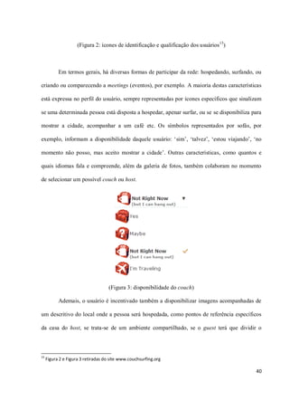 (Figura 2: ícones de identificação e qualificação dos usuários 15)



           Em termos gerais, há diversas formas de participar da rede: hospedando, surfando, ou

criando ou comparecendo a meetings (eventos), por exemplo. A maioria destas características

está expressa no perfil do usuário, sempre representadas por ícones específicos que sinalizam

se uma determinada pessoa está disposta a hospedar, apenar surfar, ou se se disponibiliza para

mostrar a cidade, acompanhar a um café etc. Os símbolos representados por sofás, por

exemplo, informam a disponibilidade daquele usuário: ‘sim’, ‘talvez’, ‘estou viajando’, ‘no

momento não posso, mas aceito mostrar a cidade’. Outras características, como quantos e

quais idiomas fala e compreende, além da galeria de fotos, também colaboram no momento

de selecionar um possível couch ou host.




                                    (Figura 3: disponibilidade do couch)

           Ademais, o usuário é incentivado também a disponibilizar imagens acompanhadas de

um descritivo do local onde a pessoa será hospedada, como pontos de referência específicos

da casa do host, se trata-se de um ambiente compartilhado, se o guest terá que dividir o



15
     Figura 2 e Figura 3 retiradas do site www.couchsurfing.org

                                                                                            40
 