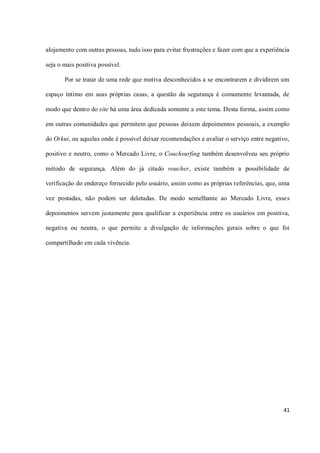 alojamento com outras pessoas, tudo isso para evitar frustrações e fazer com que a experiência

seja o mais positiva possível.

       Por se tratar de uma rede que motiva desconhecidos a se encontrarem e dividirem um

espaço íntimo em suas próprias casas, a questão da segurança é comumente levantada, de

modo que dentro do site há uma área dedicada somente a este tema. Desta forma, assim como

em outras comunidades que permitem que pessoas deixem depoimentos pessoais, a exemplo

do Orkut, ou aquelas onde é possível deixar recomendações e avaliar o serviço entre negativo,

positivo e neutro, como o Mercado Livre, o Couchsurfing também desenvolveu seu próprio

método de segurança. Além do já citado voucher, existe também a possibilidade de

verificação do endereço fornecido pelo usuário, assim como as próprias referências, que, uma

vez postadas, não podem ser deletadas. De modo semelhante ao Mercado Livre, esses

depoimentos servem justamente para qualificar a experiência entre os usuários em positiva,

negativa ou neutra, o que permite a divulgação de informações gerais sobre o que foi

compartilhado em cada vivência.




                                                                                           41
 