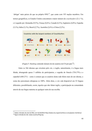 ‘abrigar’ mais países do que na própria ONU17, que conta com 193 nações membros. Em

termos geográficos, os Estados Unidos concentram o maior número de couchsurfers (21,1 %),

e é seguido por Alemanha (9,5%), França (8,6%), Canadá (4,3%), Inglaterra (4,0%), Espanha

(3,1%), Itália (3,1%), Brasil (2,7%), Austrália (2,6%) e China (2,2%).




                (Figura 5: Ranking contendo número do de usuários do CS por país18)

          Entre os 366 idiomas que circulam pelo site, o inglês, naturalmente, é a língua mais

falada, abrangendo quase 3 milhões de participantes, e seguida do francês (736.379) e o

espanhol (688.271) – como é comum que os usuários desta rede falem mais de um idioma, a

soma dos percentuais ultrapassa os 100%. Além disto, o site está disponível em 32 línguas

diferentes, possibilitando, assim, àqueles que não falam inglês, a participação na comunidade

através da sua língua materna ou qualquer outra de sua escolha.




17
     Dados retirados do site da ONU, em 31/10/2012 http://www.onu.org.br/conheca-a-onu/paises-membros/.
18
     Figura retirada do site: www.couchsurfing.org

                                                                                                      43
 