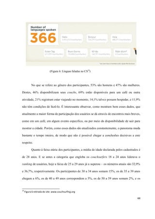 (Figura 6: Línguas faladas no CS19)



           No que se refere ao gênero dos participantes, 53% são homens e 47% são mulheres.

Destes, 46% disponibilizam seus couchs, 69% estão disponíveis para um café ou outra

atividade, 21% registram estar viajando no momento, 14,1% talvez possam hospedar, e 11,9%

não têm condições de fazê-lo. É interessante observar, como mostram bem esses dados, que

atualmente a maior forma de participação dos usuários se dá através de encontros mais breves,

como em um café, em algum evento específico, ou por meio da disponibilidade de sair para

mostrar a cidade. Porém, como esses dados são atualizados constantemente, o panorama muda

bastante o tempo inteiro, de modo que não é possível chegar a conclusões decisivas a este

respeito.

           Quanto à faixa etária dos participantes, a média de idade declarada pelos cadastrados é

de 28 anos. E se antes a categoria que engloba os couchsurfers 18 a 24 anos liderava o

ranking de usuários, hoje a faixa de 25 a 29 anos já a superou – os números atuais são 32,9%

e 36,7%, respectivamente. Os participantes de 30 a 34 anos somam 15%, os de 35 a 39 anos

chegam a 6%, os de 40 a 49 anos correspondem a 5%, os de 50 a 59 anos somam 2%, e os


19
     Figura 6 retirada do site: www.couchsurfing.org

                                                                                               44
 