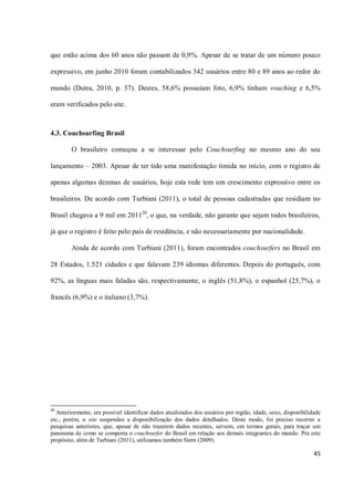 que estão acima dos 60 anos não passam de 0,9%. Apesar de se tratar de um número pouco

expressivo, em junho 2010 foram contabilizados 342 usuários entre 80 e 89 anos ao redor do

mundo (Dutra, 2010, p. 37). Destes, 58,6% possuíam foto, 6,9% tinham vouching e 6,5%

eram verificados pelo site.



4.3. Couchsurfing Brasil

        O brasileiro começou a se interessar pelo Couchsurfing no mesmo ano do seu

lançamento – 2003. Apesar de ter tido uma manifestação tímida no início, com o registro de

apenas algumas dezenas de usuários, hoje esta rede tem um crescimento expressivo entre os

brasileiros. De acordo com Turbiani (2011), o total de pessoas cadastradas que residiam no

Brasil chegava a 9 mil em 201120, o que, na verdade, não garante que sejam todos brasileiros,

já que o registro é feito pelo país de residência, e não necessariamente por nacionalidade.

        Ainda de acordo com Turbiani (2011), foram encontrados couchsurfers no Brasil em

28 Estados, 1.521 cidades e que falavam 239 idiomas diferentes. Depois do português, com

92%, as línguas mais faladas são, respectivamente, o inglês (51,8%), o espanhol (25,7%), o

francês (6,9%) e o italiano (3,7%).




20
  Anteriormente, era possível identificar dados atualizados dos usuários por região, idade, sexo, disponibilidade
etc., porém, o site suspendeu a disponibilização dos dados detalhados. Deste modo, foi preciso recorrer a
pesquisas anteriores, que, apesar de não trazerem dados recentes, servem, em termos gerais, para traçar um
panorama de como se comporta o couchsurfer do Brasil em relação aos demais integrantes do mundo. Pra este
propósito, além de Turbiani (2011), utilizamos também Stern (2009).

                                                                                                              45
 