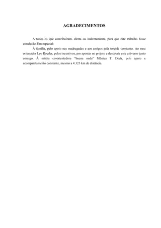 AGRADECIMENTOS


       A todos os que contribuíram, direta ou indiretamente, para que este trabalho fosse
concluído. Em especial:
       À família, pelo apoio nas madrugadas e aos amigos pela torcida constante. Ao meu
orientador Leo Roeder, pelos incentivos, por apostar no projeto e descobrir este universo junto
comigo. À minha co-orientadora “buena onda” Mônica T. Deda, pelo apoio e
acompanhamento constante, mesmo a 4.323 km de distância.
 