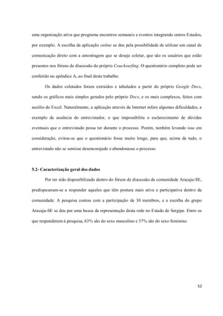 uma organização ativa que programa encontros semanais e eventos integrando outros Estados,

por exemplo. A escolha da aplicação online se deu pela possibilidade de utilizar um canal de

comunicação direto com a amostragem que se deseja coletar, que são os usuários que estão

presentes nos fóruns de discussão do próprio Couchsurfing. O questionário completo pode ser

conferido no apêndice A, ao final deste trabalho.

       Os dados coletados foram extraídos e tabulados a partir do próprio Google Docs,

sendo os gráficos mais simples gerados pelo próprio Docs, e os mais complexos, feitos com

auxílio do Excel. Naturalmente, a aplicação através da Internet infere algumas dificuldades, a

exemplo da ausência do entrevistador, o que impossibilita o esclarecimento de dúvidas

eventuais que o entrevistado possa ter durante o processo. Porém, também levando isso em

consideração, evitou-se que o questionário fosse muito longo, para que, acima de tudo, o

entrevistado não se sentisse desencorajado e abandonasse o processo.



5.2- Caracterização geral dos dados

       Por ter sido disponibilizado dentro do fórum de discussão da comunidade Aracaju-SE,

predispuseram-se a responder aqueles que têm postura mais ativa e participativa dentro da

comunidade. A pesquisa contou com a participação de 30 membros, e a escolha do grupo

Aracaju-SE se deu por uma busca da representação desta rede no Estado de Sergipe. Entre os

que responderam à pesquisa, 63% são do sexo masculino e 37% são do sexo feminino.




                                                                                           52
 