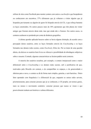 utilizar de sites como Facebook para manter contato com outros couchsurfers que hospedaram

ou conheceram em encontros; 37% afirmaram que já voltaram a visitar alguém que já

hospedou previamente ou alguém de quem foi hóspede através do CS, o que reforça bastante

os laços construídos. Os outros poucos mais de 10% apontaram que têm planos de visitar

amigos que fizeram através desta rede, mas que ainda não o fizeram. Em outros casos, os

contatos acabaram se perdendo por conta da distância geográfica.

       A última questão aplicada buscava saber se havia alguma distinção, de acordo com a

percepção destes usuários, entre os laços formados através do Couchsurfing e os laços

formados nas demais redes sociais, como Facebook, Orkut etc. Por se tratar de uma questão

aberta, ela deixou os usuários bem livres ao oferecer a possibilidade de abordagens subjetivas

sobre o assunto. Contudo, algumas características se faziam padrão neste contexto.

       A maioria dos usuários ressaltou, por exemplo, o contato interpessoal como o maior

diferencial entre o Couchsurfing e as demais redes sociais, sob a justificativa de que,

motivados pela filosofia em comum, a de compartilhar os espaços, a da generosidade e

abertura para o novo, o contato se dá de forma mais simples, genuína, e sem barreiras. Outro

fator apontado com frequência é o diferencial de que, enquanto as outras redes servem,

prioritariamente, para conectar pessoas que já se conhecem, o CS propõe, em termos gerais,

mais ou menos o movimento contrário: conectar pessoas que nunca se viram e que

possivelmente tenham um histórico e cultura diferentes.




                                                                                           59
 