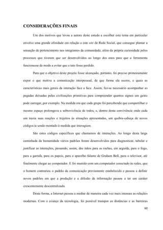 CONSIDERAÇÕES FINAIS

       Um dos motivos que levou a autora deste estudo a escolher este tema em particular

envolve uma grande afinidade em relação a este site de Rede Social, que consegue plantar a

sensação de pertencimento nos integrantes da comunidade, além da própria curiosidade pelos

processos que tiveram que ser desenvolvidos ao longo dos anos para que a ferramenta

funcionasse de modo a evitar que o tato fosse perdido.

       Para que o objetivo deste projeto fosse alcançado, portanto, foi preciso primeiramente

expor o que motiva a comunicação interpessoal, de que forma ela ocorre, e quais as

características mais gerais da interação face a face. Assim, fez-se necessário acompanhar as

pegadas deixadas pelas civilizações primitivas para compreender quantos signos um gesto

pode carregar, por exemplo. Na medida em que cada grupo foi percebendo que compartilhar o

mesmo espaço prolongava a sobrevivência de todos, e, dentro desta convivência onde cada

um trazia suas reações e trejeitos às situações apresentadas, um quebra-cabeça de novos

códigos ia sendo montado à medida que interagiam.

       São estes códigos específicos que chamamos de interações. Ao longo desta larga

caminhada da humanidade vários padrões foram desenvolvidos para diagnosticar, tabular e

justificar as interações, passando, assim, das mãos para as rochas, em seguida, para o fogo,

para a garrafa, para os papeis, para o aparelho falante de Graham Bell, para o televisor, até

finalmente chegar ao computador. E foi munido com um computador conectado às redes, que

o homem contrariou o padrão da comunicação previamente estabelecido e passou a definir

novos padrões em que a produção e a difusão da informação passou a ter um caráter

crescentemente descentralizado.

       Desta forma, a Internet passou a mediar de maneira cada vez mais intensas as relações

modernas. Com o avanço da tecnologia, foi possível transpor as distâncias e as barreiras

                                                                                          60
 