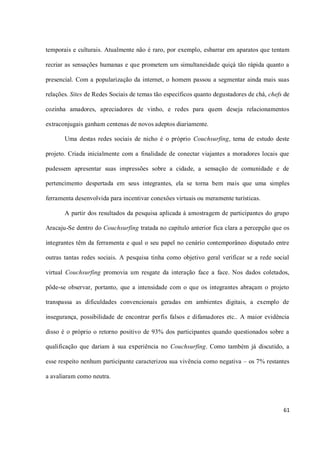 temporais e culturais. Atualmente não é raro, por exemplo, esbarrar em aparatos que tentam

recriar as sensações humanas e que prometem um simultaneidade quiçá tão rápida quanto a

presencial. Com a popularização da internet, o homem passou a segmentar ainda mais suas

relações. Sites de Redes Sociais de temas tão específicos quanto degustadores de chá, chefs de

cozinha amadores, apreciadores de vinho, e redes para quem deseja relacionamentos

extraconjugais ganham centenas de novos adeptos diariamente.

       Uma destas redes sociais de nicho é o próprio Couchsurfing, tema de estudo deste

projeto. Criada inicialmente com a finalidade de conectar viajantes a moradores locais que

pudessem apresentar suas impressões sobre a cidade, a sensação de comunidade e de

pertencimento despertada em seus integrantes, ela se torna bem mais que uma simples

ferramenta desenvolvida para incentivar conexões virtuais ou meramente turísticas.

       A partir dos resultados da pesquisa aplicada à amostragem de participantes do grupo

Aracaju-Se dentro do Couchsurfing tratada no capítulo anterior fica clara a percepção que os

integrantes têm da ferramenta e qual o seu papel no cenário contemporâneo disputado entre

outras tantas redes sociais. A pesquisa tinha como objetivo geral verificar se a rede social

virtual Couchsurfing promovia um resgate da interação face a face. Nos dados coletados,

pôde-se observar, portanto, que a intensidade com o que os integrantes abraçam o projeto

transpassa as dificuldades convencionais geradas em ambientes digitais, a exemplo de

insegurança, possibilidade de encontrar perfis falsos e difamadores etc.. A maior evidência

disso é o próprio o retorno positivo de 93% dos participantes quando questionados sobre a

qualificação que dariam à sua experiência no Couchsurfing. Como também já discutido, a

esse respeito nenhum participante caracterizou sua vivência como negativa – os 7% restantes

a avaliaram como neutra.




                                                                                           61
 