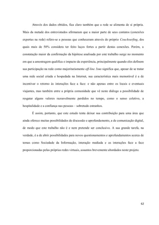 Através dos dados obtidos, fica claro também que a rede se alimenta de si própria.

Mais da metade dos entrevistados afirmaram que a maior parte de seus contatos (conexões

exportas na rede) refere-se a pessoas que conheceram através do próprio Couchsurfing, dos

quais mais de 50% considera ter feito laços fortes a partir destas conexões. Porém, a

constatação maior da confirmação da hipótese analisada por este trabalho surge no momento

em que a amostragem qualifica o impacto da experiência, principalmente quando eles definem

sua participação na rede como majoritariamente off-line. Isso significa que, apesar de se tratar

uma rede social criada e hospedada na Internet, sua característica mais memorável é a de

incentivar o retorno às interações face a face: e não apenas entre os locais e eventuais

viajantes, mas também entre a própria comunidade que vê neste diálogo a possibilidade de

resgatar alguns valores razoavelmente perdidos no tempo, como o senso coletivo, a

hospitalidade e a confiança nas pessoas – sobretudo estranhos.

       É assim, portanto, que este estudo tenta deixar sua contribuição para uma área que

ainda oferece muitas possibilidades de discussão e aprofundamento, a de comunicação digital,

de modo que este trabalho não é e nem pretende ser conclusivo. A sua grande tarefa, na

verdade, é a de abrir possibilidades para novos questionamentos e aprofundamentos acerca de

temas como Sociedade da Informação, interação mediada e as interações face a face

proporcionadas pelas próprias redes virtuais, assuntos brevemente abordados neste projeto.




                                                                                             62
 