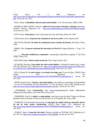 Volpi,          Orgs.).           Vol.          5,          2004.         Disponível       em:
http://www.dainf.ct.utfpr.edu.br/~graeml/publica/artigos/download/VOLPI_Internet&Comportamento.
pdf. Acesso em: nov. 2012.

- HALL, Stuart. A Identidade cultural na pós-modernidade. 4. ed., Rio de Janeiro: DP&A, 2000.

- KERBRAT-ORECCHIONI, Catherine. Análise da Conversação. Princípios e Métodos. São Paulo:
Parábola Editorial. Disponível em: http://www.parabolaeditorial.com.br/CONVERSACAO.pdf.
Acesso em nov. 2012.

- LÉVY, Pierre. Cibercultura. Trad. Carlos Irineu da Costa. São Paulo, Editora 34, 1999.

- LINS, Neilton Farias. O processo de oralização de um texto escrito. UFAL, Maceió, 2011.

- MCLUHAN, Marshall. Os meios de comunicação como extensões do homem. São Paulo, Cultrix,
1998.

- PRIMO, Alex. O aspecto relacional das interações na Web 2.0. Compós (Brasília), v. 9, pp. 1-21,
2007.

- _______. Interação mediada por computador: comunicação, cibercultura, cognição. 3° Ed, Porto
Alegre: Sulina, 2011.

- RECUERO, Raquel. Redes sociais na internet. Porto Alegre, Sulina, 2012.

- SCARANO, Davidson. Uma análise das redes sociais digitais: a interação do mundo real e virtual.
PUC-SP. São Paulo, 2011. Disponível em: http://www.sapientia.pucsp.br/tde_arquivos/33/TDE-2012-
01-12T06:26:31Z-12004/Publico/Davidson%20Scarano.pdf. Acesso em: nov. 2012.

- SILVA, Raquel M. As redes sociais e a revolução em tempo real: O caso do Egito. UFRGS, Porto
Alegre,                         2011.                      Disponível                     em:
http://www.lume.ufrgs.br/bitstream/handle/10183/37496/000820279.pdf?sequence=1. Acesso em:
nov. 2012.

- STERN, Raquel Farias. Turismo e pós-modernidade: uma análise do intercâmbio de hospitalidade
– O caso do Couchsurfing. Revista intinerarium, V.2. Rio de Janeiro, Unirio, 2009. Disponível em:
http://www.seer.unirio.br/index.php/itinerarium/article/view/387. Acesso em: nov. 2012.

- STROMMER, Franz. Couchsurfing: Eine tourismusanthropologische Studie. Diplomarbeit
(Magister der Philosophie). Universität Wien, Wien, 2010.

- THOMPSON, John B. A mídia e a modernidade: uma teoria social da mídia. Wagner de Oliveira
Brandão (Trad.); Leonardo Avritzer (revisão da trad.) 10. ed. Petrópolis, RJ: Vozes, 2008.

- TURBIANI, Caio Rozenboim Nascimento. A construção do capital social nas interações através
do site de redes sociais Couchsurfing. UFRGS, Porto Alegre, 2011. Disponível em:
http://www.lume.ufrgs.br/bitstream/handle/10183/37489/000820356.pdf?sequence=1. Acesso em:
nov. 2012.

- TURKLE, Sherry. Connected, but alone? Palestra realizada no TEDTalks 2012. Publicado em 3
abr. 2012 em: http://www.youtube.com/watch?v=t7Xr3AsBEK4. Acesso em out. 2012.


                                                                                                64
 